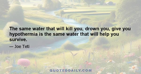 The same water that will kill you, drown you, give you hypothermia is the same water that will help you survive.