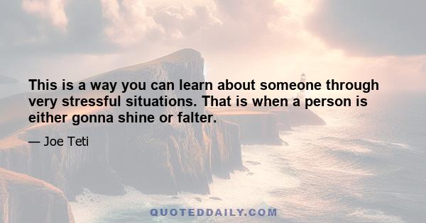 This is a way you can learn about someone through very stressful situations. That is when a person is either gonna shine or falter.