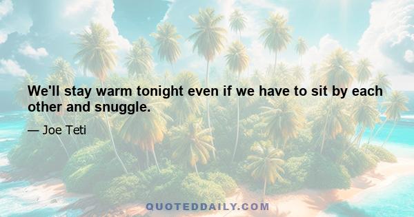 We'll stay warm tonight even if we have to sit by each other and snuggle.