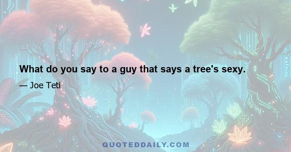 What do you say to a guy that says a tree's sexy.