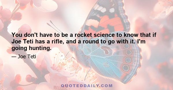 You don't have to be a rocket science to know that if Joe Teti has a rifle, and a round to go with it. I'm going hunting.