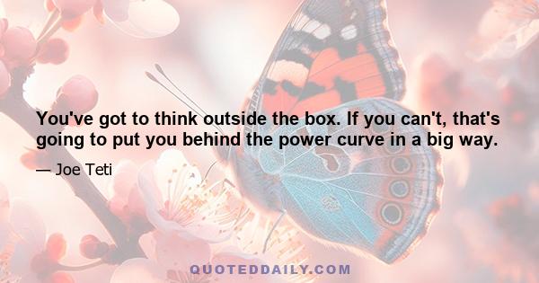 You've got to think outside the box. If you can't, that's going to put you behind the power curve in a big way.