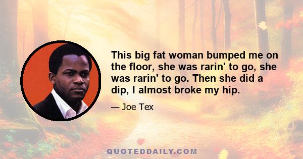 This big fat woman bumped me on the floor, she was rarin' to go, she was rarin' to go. Then she did a dip, I almost broke my hip.