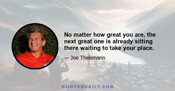 No matter how great you are, the next great one is already sitting there waiting to take your place.