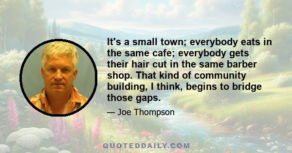 It's a small town; everybody eats in the same cafe; everybody gets their hair cut in the same barber shop. That kind of community building, I think, begins to bridge those gaps.