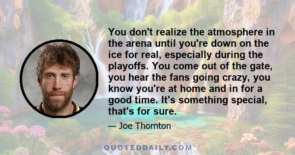 You don't realize the atmosphere in the arena until you're down on the ice for real, especially during the playoffs. You come out of the gate, you hear the fans going crazy, you know you're at home and in for a good