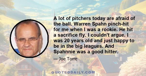 A lot of pitchers today are afraid of the ball. Warren Spahn pinch-hit for me when I was a rookie. He hit a sacrifice fly. I couldn't argue. I was 20 years old and just happy to be in the big leagues. And Spahnnie was a 