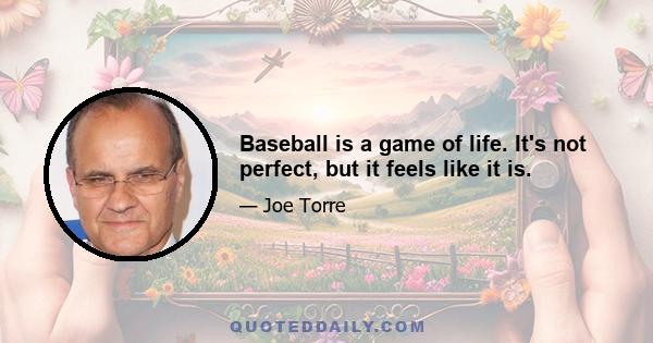 Baseball is a game of life. It's not perfect, but it feels like it is.