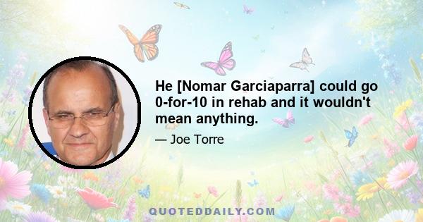 He [Nomar Garciaparra] could go 0-for-10 in rehab and it wouldn't mean anything.