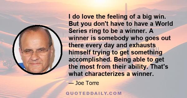 I do love the feeling of a big win. But you don't have to have a World Series ring to be a winner. A winner is somebody who goes out there every day and exhausts himself trying to get something accomplished. Being able