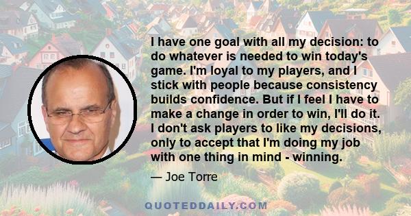 I have one goal with all my decision: to do whatever is needed to win today's game. I'm loyal to my players, and I stick with people because consistency builds confidence. But if I feel I have to make a change in order