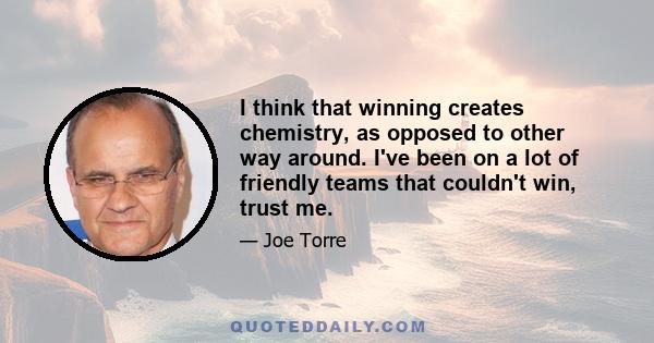 I think that winning creates chemistry, as opposed to other way around. I've been on a lot of friendly teams that couldn't win, trust me.