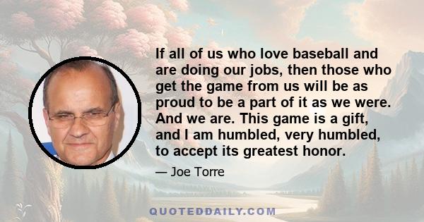 If all of us who love baseball and are doing our jobs, then those who get the game from us will be as proud to be a part of it as we were. And we are. This game is a gift, and I am humbled, very humbled, to accept its