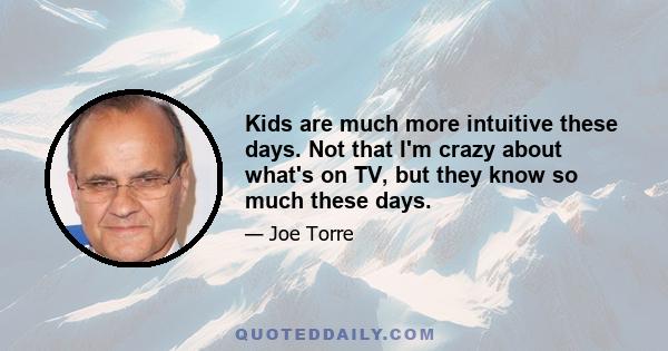 Kids are much more intuitive these days. Not that I'm crazy about what's on TV, but they know so much these days.