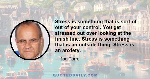 Stress is something that is sort of out of your control. You get stressed out over looking at the finish line. Stress is something that is an outside thing. Stress is an anxiety.