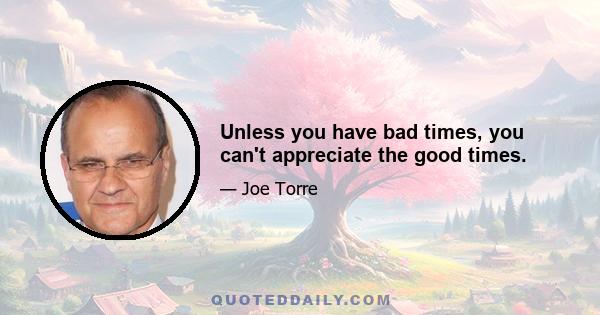 Unless you have bad times, you can't appreciate the good times.