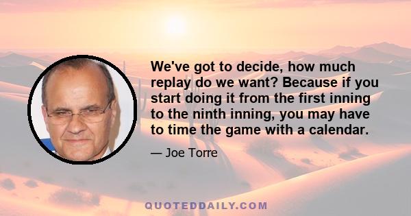 We've got to decide, how much replay do we want? Because if you start doing it from the first inning to the ninth inning, you may have to time the game with a calendar.