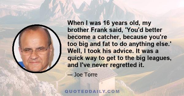 When I was 16 years old, my brother Frank said, 'You'd better become a catcher, because you're too big and fat to do anything else.' Well, I took his advice. It was a quick way to get to the big leagues, and I've never