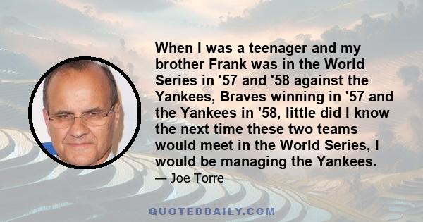 When I was a teenager and my brother Frank was in the World Series in '57 and '58 against the Yankees, Braves winning in '57 and the Yankees in '58, little did I know the next time these two teams would meet in the