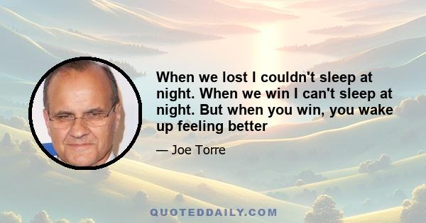 When we lost I couldn't sleep at night. When we win I can't sleep at night. But when you win, you wake up feeling better