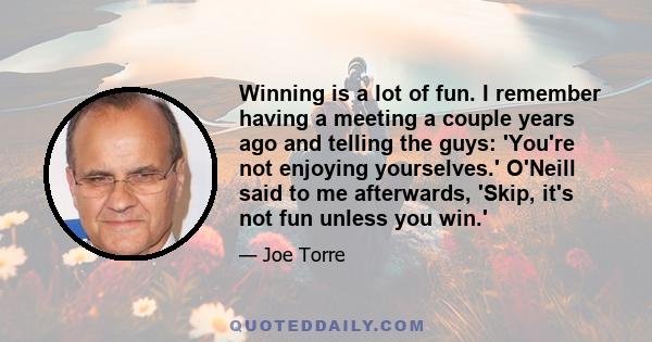 Winning is a lot of fun. I remember having a meeting a couple years ago and telling the guys: 'You're not enjoying yourselves.' O'Neill said to me afterwards, 'Skip, it's not fun unless you win.'