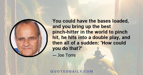 You could have the bases loaded, and you bring up the best pinch-hitter in the world to pinch hit, he hits into a double play, and then all of a sudden: 'How could you do that?'