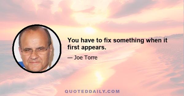 You have to fix something when it first appears.