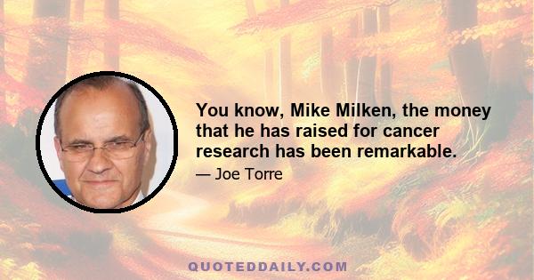 You know, Mike Milken, the money that he has raised for cancer research has been remarkable.