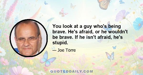 You look at a guy who's being brave. He's afraid, or he wouldn't be brave. If he isn't afraid, he's stupid.