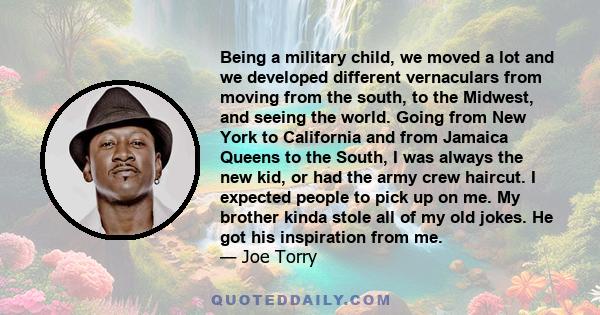 Being a military child, we moved a lot and we developed different vernaculars from moving from the south, to the Midwest, and seeing the world. Going from New York to California and from Jamaica Queens to the South, I