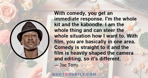 With comedy, you get an immediate response. I'm the whole kit and the kaboodle. I am the whole thing and can steer the whole situation how I want to. With film, you are basically in one area. Comedy is straight to it