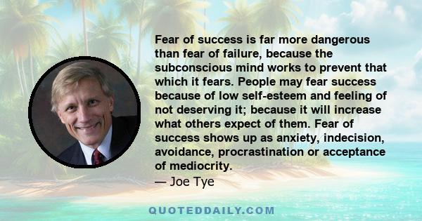 Fear of success is far more dangerous than fear of failure, because the subconscious mind works to prevent that which it fears. People may fear success because of low self-esteem and feeling of not deserving it; because 