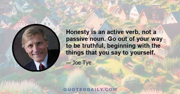 Honesty is an active verb, not a passive noun. Go out of your way to be truthful, beginning with the things that you say to yourself.