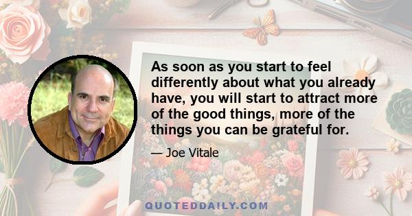 As soon as you start to feel differently about what you already have, you will start to attract more of the good things, more of the things you can be grateful for.