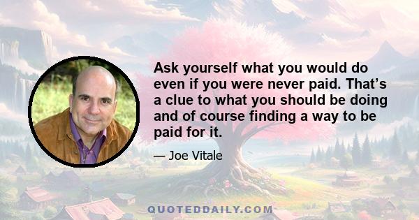 Ask yourself what you would do even if you were never paid. That’s a clue to what you should be doing and of course finding a way to be paid for it.