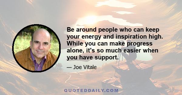 Be around people who can keep your energy and inspiration high. While you can make progress alone, it's so much easier when you have support.