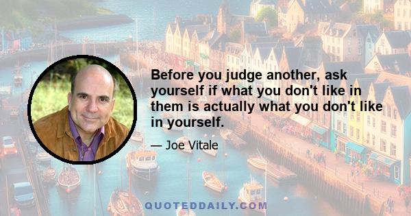 Before you judge another, ask yourself if what you don't like in them is actually what you don't like in yourself.