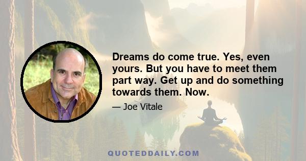 Dreams do come true. Yes, even yours. But you have to meet them part way. Get up and do something towards them. Now.