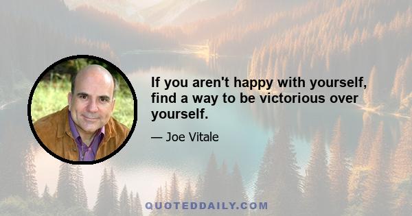 If you aren't happy with yourself, find a way to be victorious over yourself.