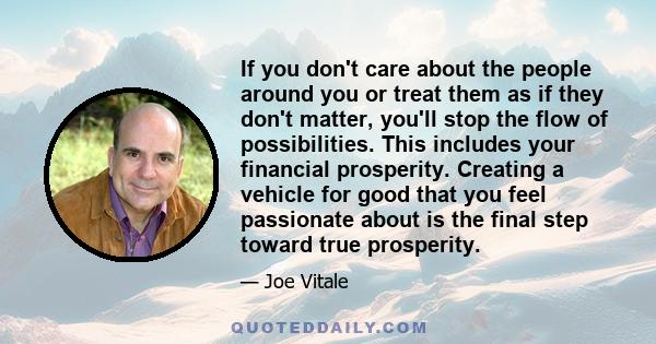 If you don't care about the people around you or treat them as if they don't matter, you'll stop the flow of possibilities. This includes your financial prosperity. Creating a vehicle for good that you feel passionate