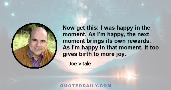 Now get this: I was happy in the moment. As I'm happy, the next moment brings its own rewards. As I'm happy in that moment, it too gives birth to more joy.