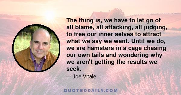 The thing is, we have to let go of all blame, all attacking, all judging, to free our inner selves to attract what we say we want. Until we do, we are hamsters in a cage chasing our own tails and wondering why we aren't 