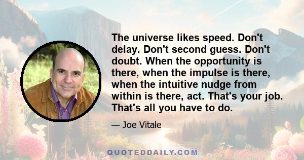 The universe likes speed. Don't delay. Don't second guess. Don't doubt. When the opportunity is there, when the impulse is there, when the intuitive nudge from within is there, act. That's your job. That's all you have