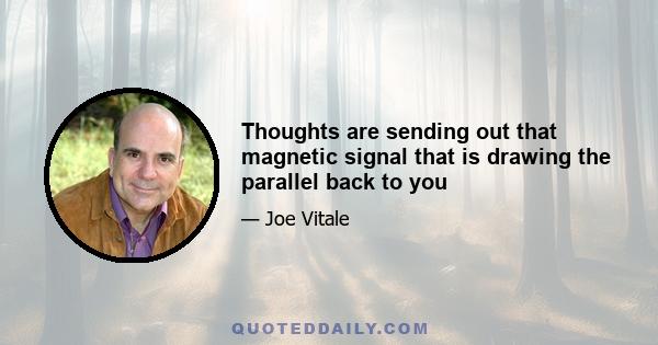 Thoughts are sending out that magnetic signal that is drawing the parallel back to you