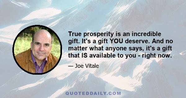 True prosperity is an incredible gift. It's a gift YOU deserve. And no matter what anyone says, it's a gift that IS available to you - right now.