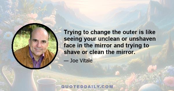 Trying to change the outer is like seeing your unclean or unshaven face in the mirror and trying to shave or clean the mirror.