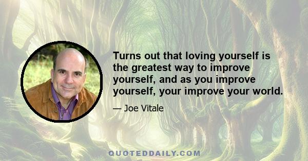 Turns out that loving yourself is the greatest way to improve yourself, and as you improve yourself, your improve your world.