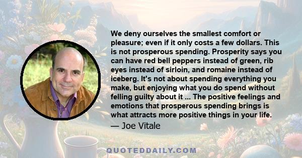 We deny ourselves the smallest comfort or pleasure; even if it only costs a few dollars. This is not prosperous spending. Prosperity says you can have red bell peppers instead of green, rib eyes instead of sirloin, and