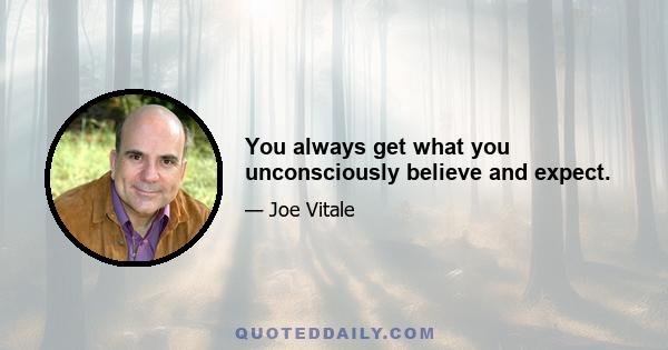 You always get what you unconsciously believe and expect.