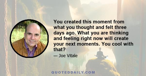 You created this moment from what you thought and felt three days ago. What you are thinking and feeling right now will create your next moments. You cool with that?